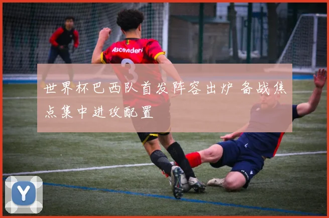 世界杯巴西队首发阵容出炉 备战焦点集中进攻配置