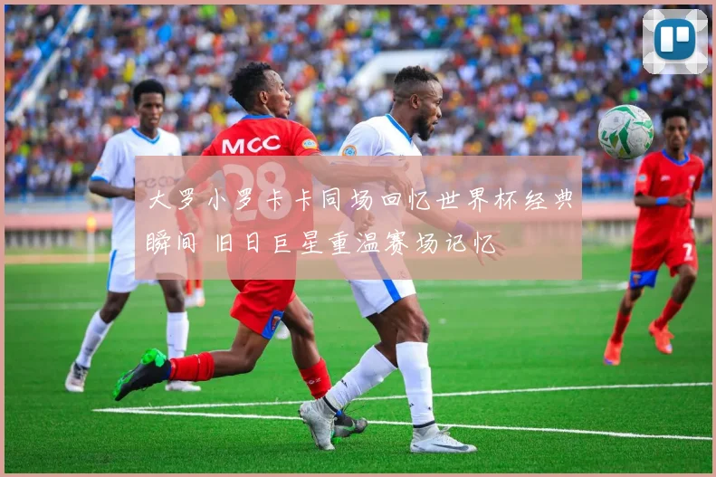 大罗小罗卡卡同场回忆世界杯经典瞬间 旧日巨星重温赛场记忆