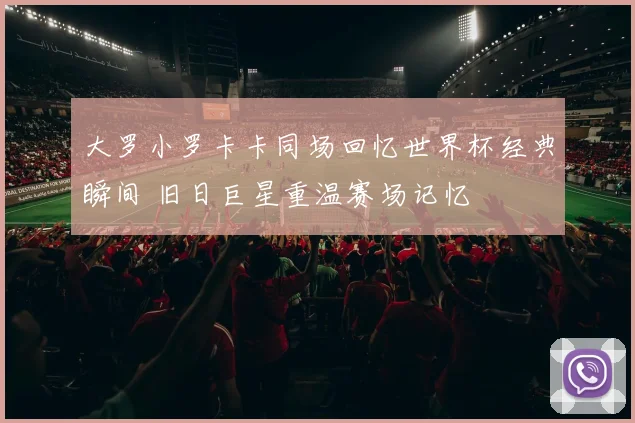 大罗小罗卡卡同场回忆世界杯经典瞬间 旧日巨星重温赛场记忆
