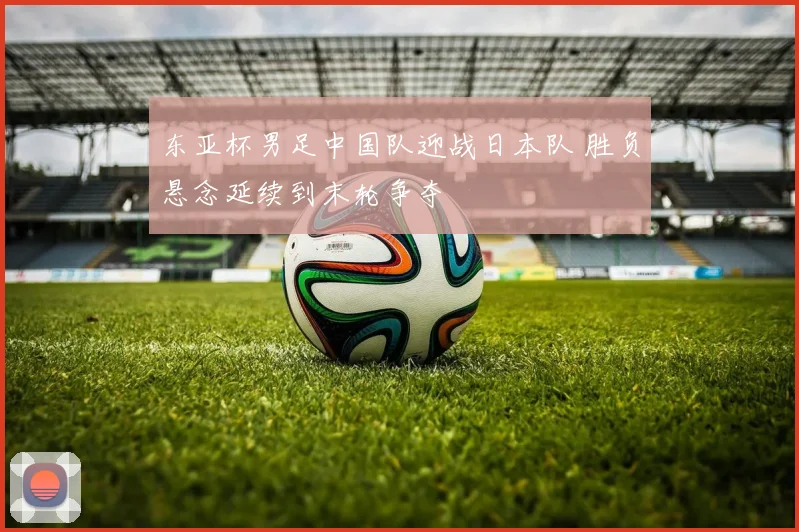 东亚杯男足中国队迎战日本队 胜负悬念延续到末轮争夺