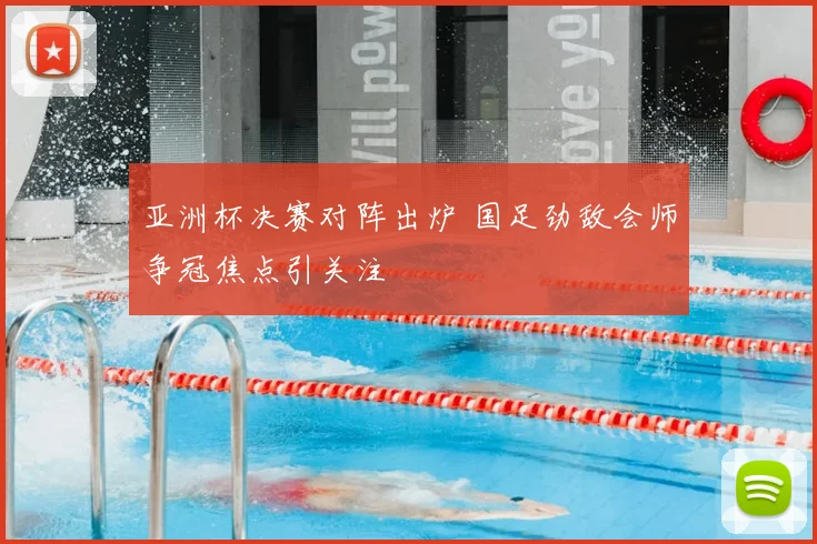 亚洲杯决赛对阵出炉 国足劲敌会师争冠焦点引关注