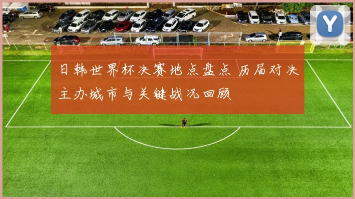 日韩世界杯决赛地点盘点 历届对决主办城市与关键战况回顾