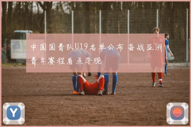 中国国青队U19名单公布 备战亚洲青年赛程看点浮现