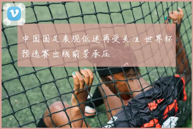 中国国足表现低迷再受关注 世界杯预选赛出线前景承压
