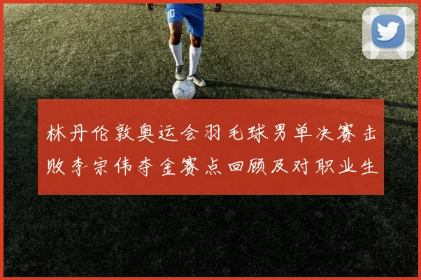林丹伦敦奥运会羽毛球男单决赛击败李宗伟夺金赛点回顾及对职业生涯影响