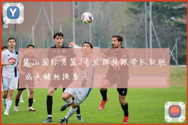 麓山国际男篮3号发挥抢眼带队取胜 成关键轮换看点