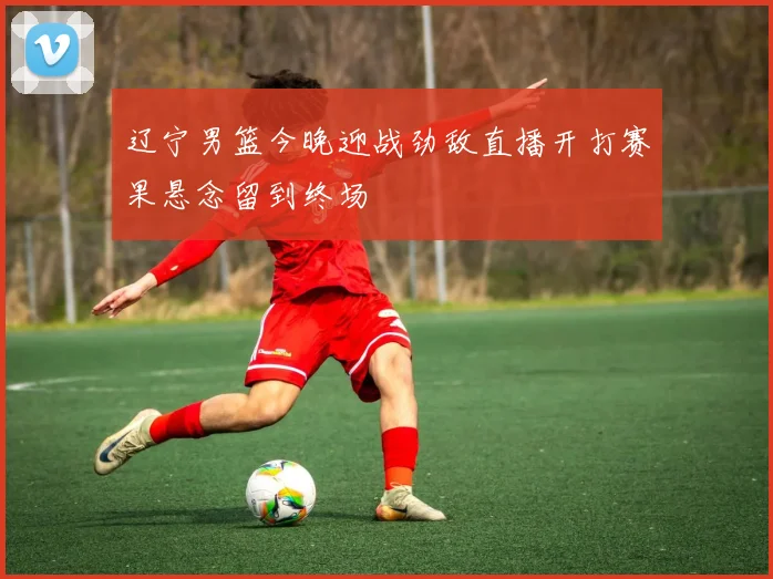 辽宁男篮今晚迎战劲敌直播开打赛果悬念留到终场