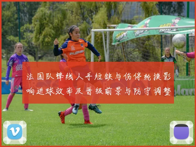 法国队锋线人手短缺与伤停轮换影响进球效率及晋级前景与防守调整需求