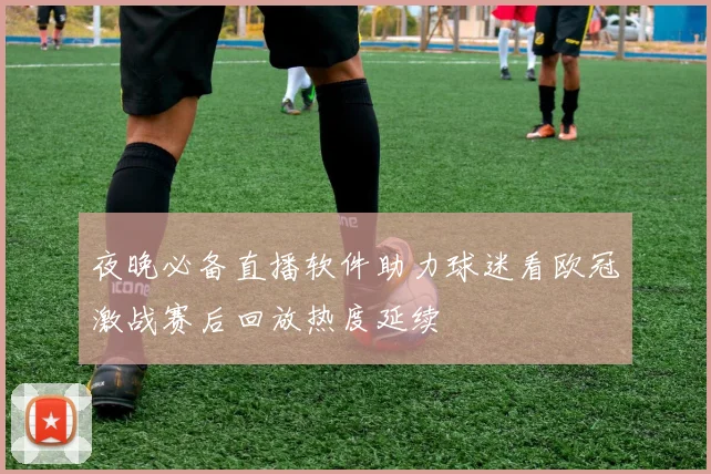 夜晚必备直播软件助力球迷看欧冠激战赛后回放热度延续