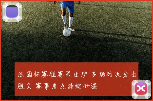 法国杯赛程赛果出炉 多场对决分出胜负 赛事看点持续升温