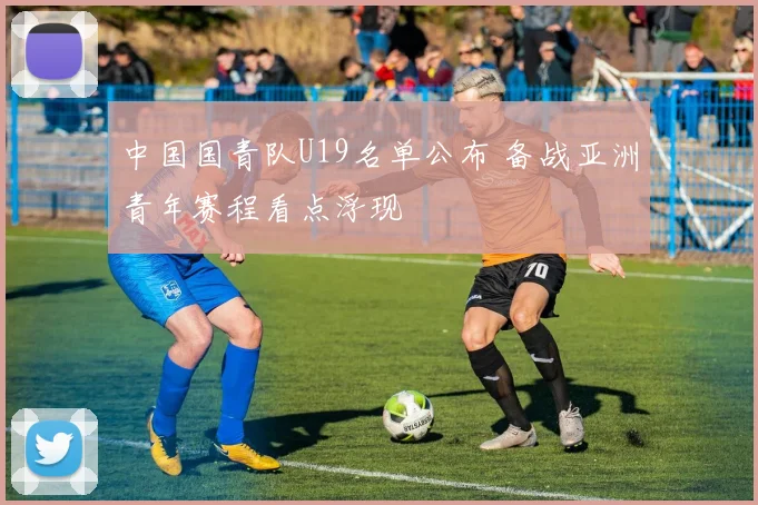 中国国青队U19名单公布 备战亚洲青年赛程看点浮现