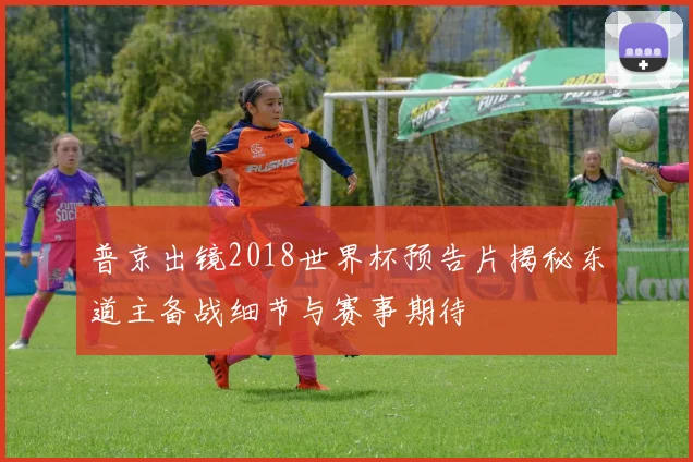 普京出镜2018世界杯预告片揭秘东道主备战细节与赛事期待