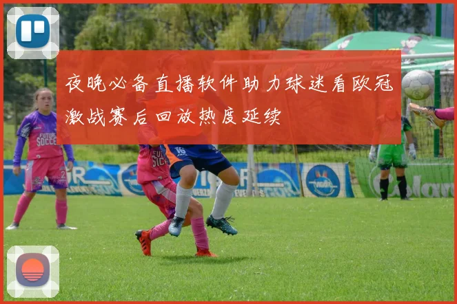 夜晚必备直播软件助力球迷看欧冠激战赛后回放热度延续