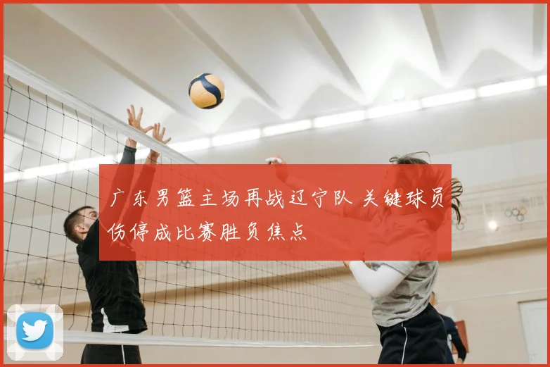 广东男篮主场再战辽宁队 关键球员伤停成比赛胜负焦点