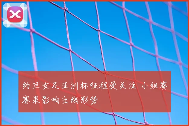 约旦女足亚洲杯征程受关注 小组赛赛果影响出线形势