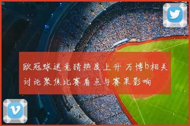 欧冠球迷竞猜热度上升 万博b相关讨论聚焦比赛看点与赛果影响