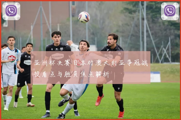 亚洲杯决赛日本对澳大利亚争冠战役看点与胜负焦点解析