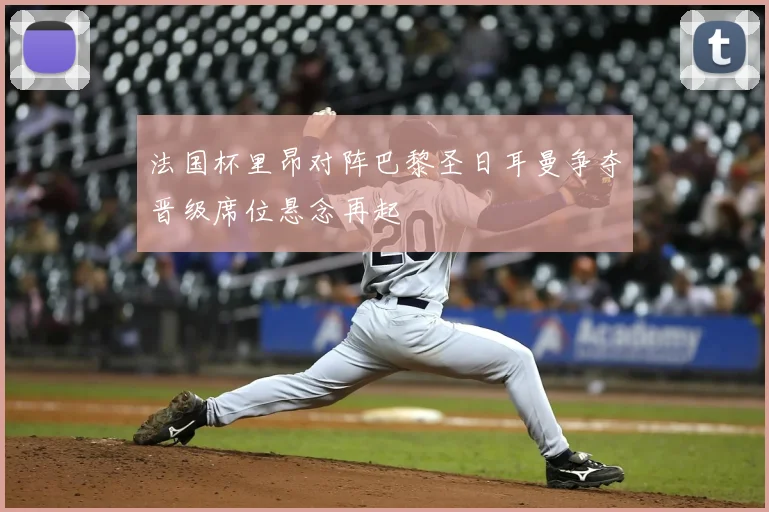 法国杯里昂对阵巴黎圣日耳曼争夺晋级席位悬念再起