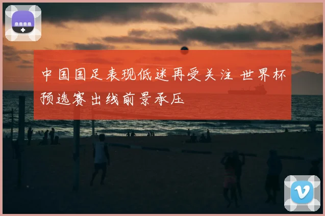 中国国足表现低迷再受关注 世界杯预选赛出线前景承压