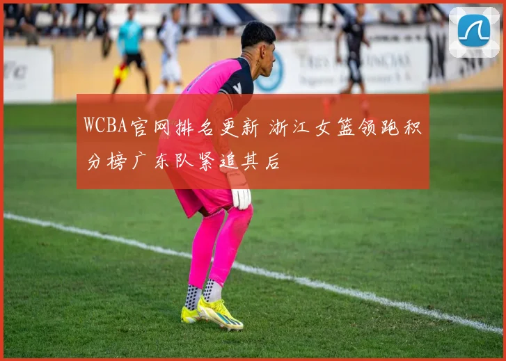 WCBA官网排名更新 浙江女篮领跑积分榜广东队紧追其后