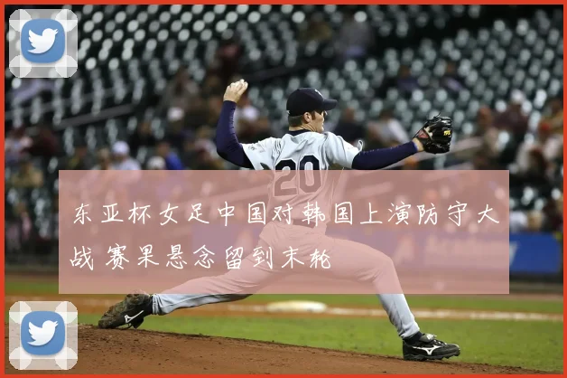 东亚杯女足中国对韩国上演防守大战 赛果悬念留到末轮