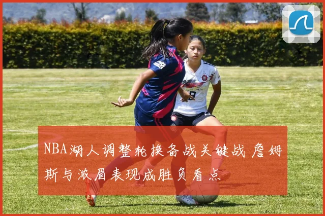 NBA湖人调整轮换备战关键战 詹姆斯与浓眉表现成胜负看点